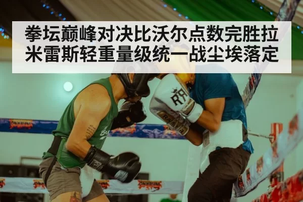 拳坛巅峰对决比沃尔点数完胜拉米雷斯轻重量级统一战尘埃落定