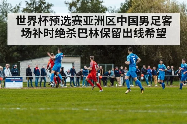 世界杯预选赛亚洲区中国男足客场补时绝杀巴林保留出线希望