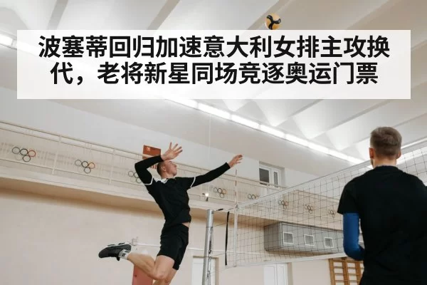 波塞蒂回归加速意大利女排主攻换代,老将新星同场竞逐奥运门票