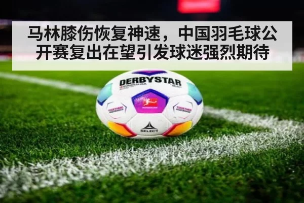 马林膝伤恢复神速,中国羽毛球公开赛复出在望引发球迷强烈期待